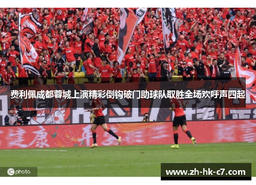 费利佩成都蓉城上演精彩倒钩破门助球队取胜全场欢呼声四起